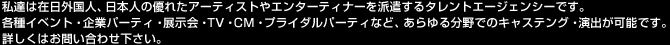 私達は在日外国人、日本人の優れたアーティストやエンターティナーを派遣するタレントエージェンシーです。 各種イベント・企業パーティ・展示会・TV・CM・プライダルパーティなど、あらゆる分野でのキャステング・演出が可能です。 詳しくはお問い合わせ下さい。